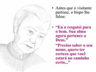 Antes que o visitante partisse, o bispo lhe falou: “ Eu o resgatei para o bem. Sua alma agora pertence a Deus.” “ Preciso saber o seu nome, quero ter certeza que você estará no caminho certo...”   