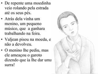 De repente uma moedinha veio rolando pela estrada até os seus pés. Atrás dela vinha um menino, um pequeno músico, que  a ganhara trabalhando na feira. Valjean pisou na moeda, e não a devolveu. O menino lhe pediu, mas ele ameaçou o garoto dizendo que ia lhe dar uma surra! 