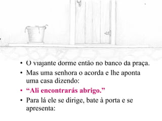 O viajante dorme então no banco da praça. Mas uma senhora o acorda e lhe aponta uma casa dizendo: “ Ali encontrarás abrigo.” Para lá ele se dirige, bate à porta e se apresenta: 