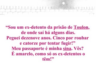 “ Sou um ex-detento da prisão de  Toulon ,  de onde saí há alguns dias. Peguei dezenove anos. Cinco por roubar  e catorze por tentar fugir!”  Meu passaporte é minha  sina . Vês?  É amarelo, como só os ex-detentos o têm!” 