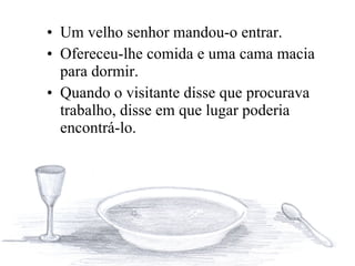 Um velho senhor mandou-o entrar.  Ofereceu-lhe comida e uma cama macia para dormir.  Quando o visitante disse que procurava trabalho, disse em que lugar poderia encontrá-lo. 