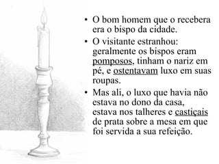 O bom homem que o recebera era o bispo da cidade. O visitante estranhou: geralmente os bispos eram  pomposos , tinham o nariz em pé, e  ostentavam  luxo em suas roupas. Mas ali, o luxo que havia não estava no dono da casa, estava nos talheres e  castiçais  de prata sobre a mesa em que foi servida a sua refeição.  