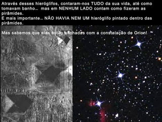 Através desses hieróglifos, contaram-nos TUDO da sua vida, até como
tomavam banho… mas em NENHUM LADO contam como fizeram as
pirâmides.
E mais importante… NÃO HAVIA NEM UM hieróglifo pintado dentro das
pirâmides.
Mas sabemos que elas estão alinhadas com a constelação de Orion!
 