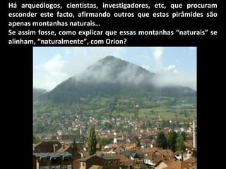 Há arqueólogos, cientistas, investigadores, etc, que procuram
esconder este facto, afirmando outros que estas pirâmides são
apenas montanhas naturais…
Se assim fosse, como explicar que essas montanhas “naturais” se
alinham, “naturalmente”, com Orion?
 