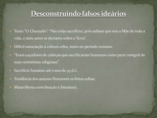 Texto “O Chamado”: “Não exijo sacrifício; pois saibam que sou a Mãe de toda a vida, e meu amor se derrama sobre a Terra”.Difícil associação à cultura celta, meso no período romano.“Eram caçadores de cabeças que sacrificavam humanos como parte integral de suas cerimônias religiosas”.Sacrifício humano até o ano de 43 d.C.Tendência dos autores florearem os feitos celtas;Maravilhosa contribuição à literatura;Desconstruindo falsos ideários