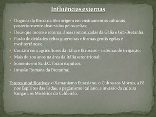 Influências externasDogmas da Bruxaria têm origem em ensinamentos culturais posteriormente absorvidos pelos celtas;Deus que morre e retorna: áreas romanizadas da Gália e Grã-Bretanha;Fusão de deidades celtas guerreiras e formas gentis egéias e mediterrâneas;Contato com agricultores da Itália e Etruscos – sistemas de irrigação;Mais de 300 anos na área da Itália setentrional;Somente em 82 d.C. foram expulsos;Invasão Romana da Bretanha;Fatores modificativos: o Xamanismo Eurasiano, o Cultos aos Mortos, a Fé nos Espíritos das Fadas, o paganismo italiano, a invasão da cultura Kurgan, os Mistérios do Caldeirão.