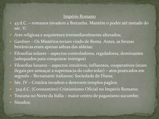 Império Romano43 d.C. – romanos invadem a Bretanha. Mantêm o poder até metade do séc. V;Arte religiosa e arquitetura irremediavelmente alterados;Gardner – Os Mistérios teriam vindo de Roma. Antes, as bruxas britânicas eram apenas sábias das aldeias;Filosofias solares – aspectos controladores, reguladores, dominantes (adequados para conquistar inimigos)Filosofias lunares – aspectos intuitivos, influentes, cooperativos (eram ilegais por ameaçar a supremacia do culto solar) – atos praticados em segredo – Bernananti italianos/ Sociedade de Diana;Séc. IV – Cristãos invadem e destroem templos pagãos. 324 d.C. (Constantino) Cristianismo Oficial no Império Romano;Toscana no Norte da Itália – maior centro de paganismo sucumbe;Sínodos;