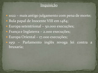 Inquisição1022 – mais antigo julgamento com pena de morte;Bula papal de Inocente VIII em 1484;Europa setentrional – 50.000 execuções;França e Inglaterra – 2.000 execuções;Europa Oriental – 17.000 execuções;1951 – Parlamento inglês revoga lei contra a bruxaria;