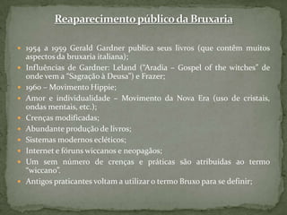 Reaparecimento público da Bruxaria 1954 a 1959 Gerald Gardner publica seus livros (que contêm muitos aspectos da bruxaria italiana);Influências de Gardner: Leland (“Aradia – Gospel ofthewitches” de onde vem a “Sagração à Deusa”) e Frazer;1960 – Movimento Hippie;Amor e individualidade – Movimento da Nova Era (uso de cristais, ondas mentais, etc.);Crenças modificadas;Abundante produção de livros;Sistemas modernos ecléticos;Internet e fóruns wiccanos e neopagãos;Um sem número de crenças e práticas são atribuídas ao termo “wiccano”.Antigos praticantes voltam a utilizar o termo Bruxo para se definir;