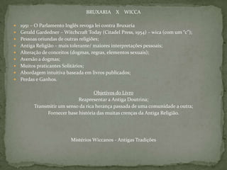 BRUXARIA    X    WICCA1951 – O Parlamento Inglês revoga lei contra BruxariaGerald Gardedner – WitchcraftToday (CitadelPress, 1954) – wica (com um “c”);Pessoas oriundas de outras religiões;Antiga Religião – mais tolerante/ maiores interpretações pessoais;Alteração de conceitos (dogmas, regras, elementos sexuais);Aversão a dogmas;Muitos praticantes Solitários;Abordagem intuitiva baseada em livros publicados;Perdas e Ganhos.Objetivos do LivroReapresentar a Antiga Doutrina;Transmitir um senso da rica herança passada de uma comunidade a outra;Fornecer base história das muitas crenças da Antiga Religião.Mistérios Wiccanos - Antigas Tradições