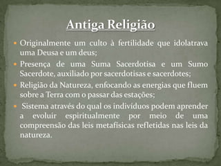 Originalmente um culto à fertilidade que idolatrava uma Deusa e um deus;Presença de uma Suma Sacerdotisa e um Sumo Sacerdote, auxiliado por sacerdotisas e sacerdotes;Religião da Natureza, enfocando as energias que fluem sobre a Terra com o passar das estações; Sistema através do qual os indivíduos podem aprender a evoluir espiritualmente por meio de uma compreensão das leis metafísicas refletidas nas leis da natureza. Antiga Religião