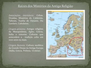 Raízes dos Mistérios da Antiga ReligiãoAssociações inevitáveis:Celtas, Druidas, Mistérios do Caldeirão, Taliesin, Tuatha de Danann, HuGardarn, Cuhulainn.Origem próxima: Antigas religiões da Mesopotâmia, Egito, Grécia, Itália e entorno. Culturas que antecedem a  tradição celta em 1000 anos ou mais.Origem Remota: Cultura neolítica da Grande Deusa na Antiga Europa (Itália, Grécia, Polônia, Ucrânia).
