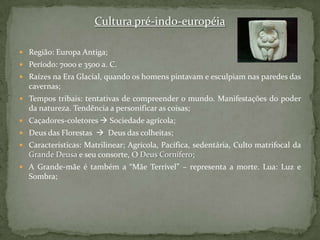 Cultura pré-indo-européiaRegião: Europa Antiga;Período: 7000 e 3500 a. C.Raízes na Era Glacial, quando os homens pintavam e esculpiam nas paredes das cavernas;Tempos tribais: tentativas de compreender o mundo. Manifestações do poder da natureza. Tendência a personificar as coisas; Caçadores-coletores Sociedade agrícola;Deus das Florestas    Deus das colheitas;Características: Matrilinear; Agrícola, Pacífica, sedentária, Culto matrifocal da Grande Deusa e seu consorte, O Deus Cornífero; A Grande-mãe é também a “Mãe Terrível” – representa a morte. Lua: Luz e Sombra;