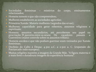 Sociedades femininas – mistérios do corpo, ensinamentos relacionados;Homens temem o que não compreendem;Mulheres estabelecem as sociedades agrícolas;Primeiros Xamãs: Maioria mulheres (segredos das ervas);Mulheres: capacidade para gerar rebentos, assuntos religiosos e espirituais;Homens: assuntos secundários, até perceberem seu papel na procriação  parceria entre os sexos;    	De caçadores passam a Guerreiros (maior controle sobre os assuntos tribais);Homens anciãos e que não podiam guerrear eram treinados por Xamãs femininas;Declínio do Culto à Deusa: 4.300 a.C. a 2.500 a. C. (expansão do Patriarcado indo-europeu).Muitas religiões mantém a imagem da Grande Mãe. “A figura materna é a mais forte e duradoura imagem da experiência humana”.