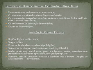 Fatores que influenciaram o Declínio do Culto à DeusaHomens vêem as mulheres como uma ameaça;O homem se aproxima do culto ao Guerreiro-Caçador;Os homens sobem ao poder e desafiam a estrutura matrilinear de descendência e dos conceitos matrifocais;Cisão dos cultos de orientação Lunar e Solar; Expansão  indo-européia.Resistência/ Cultura EstruscaRegiões  Egéia e mediterrânea;Strega  ItalianaEtruscos  herdam bastante da Antiga Religião;Sistema social não-patriarcal e não-matriarcal (equilibrado);Mulheres etruscas: socialmente iguais aos homens, cultas, excessivamente permissivas sexualmente e possuíam amor geral pelo prazer;Romanos herdam  preceitos etruscos e dominam toda a Europa  (Religião do Estado Romano       Povo comum)