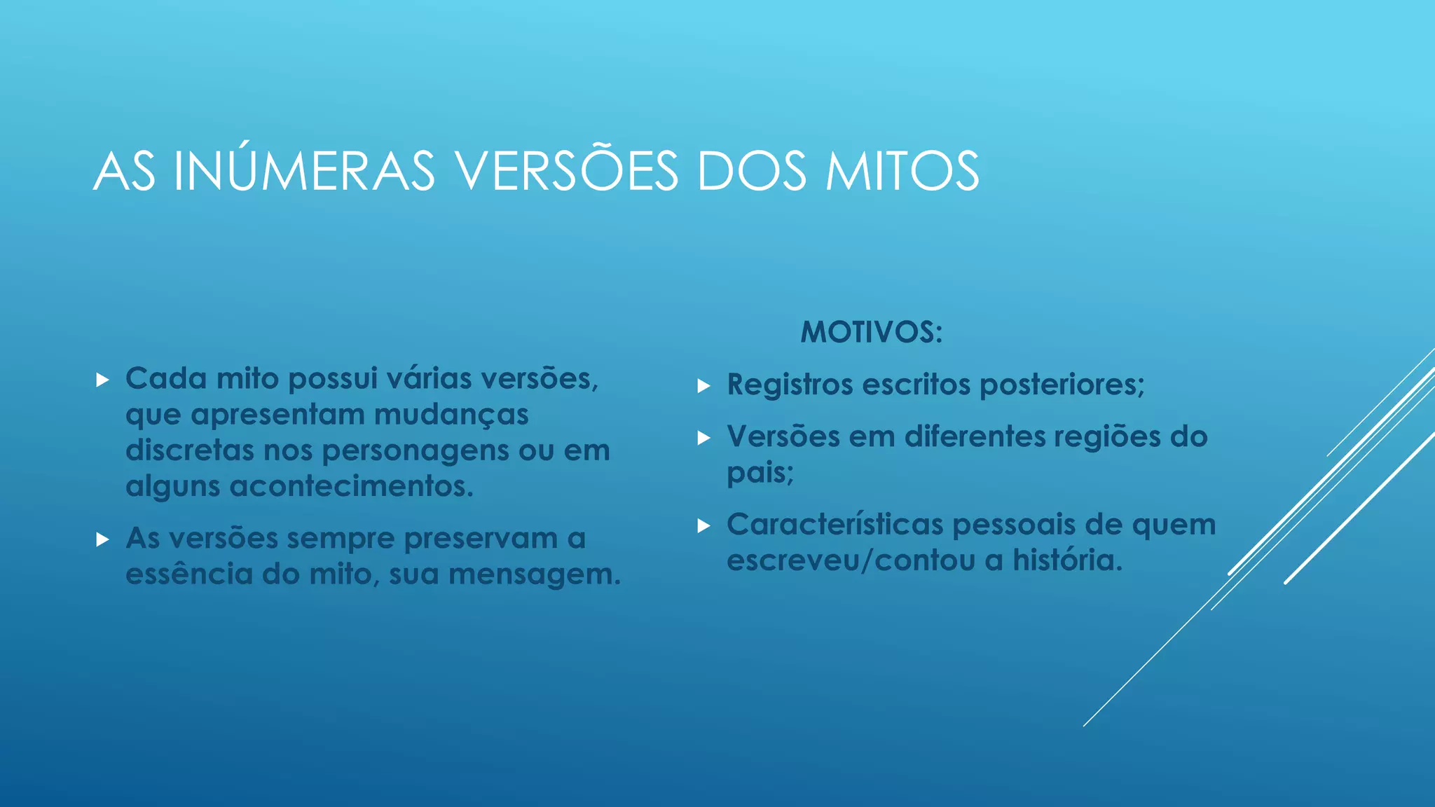 AS INÚMERAS VERSÕES DOS MITOS
 Cada mito possui várias versões, que
apresentam mudanças discretas nos
personagens ou em alguns
acontecimentos.
 As versões sempre preservam a
essência do mito, sua mensagem.
MOTIVOS:
 Registros escritos posteriores;
 Versões em diferentes regiões do
pais;
 Características pessoais de quem
escreveu/contou a história.
 