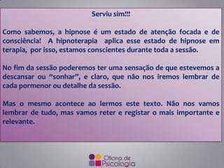 Serviu sim!!!
Como sabemos, a hipnose é um estado de atenção focada e de
consciência! A hipnoterapia aplica esse estado de hipnose em
terapia, por isso, estamos conscientes durante toda a sessão.
No fim da sessão poderemos ter uma sensação de que estevemos a
descansar ou “sonhar”, e claro, que não nos iremos lembrar de
cada pormenor ou detalhe da sessão.
Mas o mesmo acontece ao lermos este texto. Não nos vamos
lembrar de tudo, mas vamos reter e registar o mais importante e
relevante.
 
