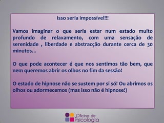 Isso seria impossível!!!
Vamos imaginar o que seria estar num estado muito
profundo de relaxamento, com uma sensação de
serenidade , liberdade e abstracção durante cerca de 30
minutos…
O que pode acontecer é que nos sentimos tão bem, que
nem queremos abrir os olhos no fim da sessão!
O estado de hipnose não se sustem por si só! Ou abrimos os
olhos ou adormecemos (mas isso não é hipnose!)
 