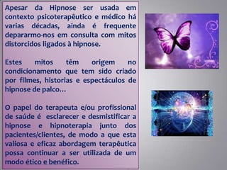 Apesar da Hipnose ser usada em
contexto psicoterapêutico e médico há
varias décadas, ainda é frequente
depararmo-nos em consulta com mitos
distorcidos ligados à hipnose.
Estes mitos têm origem no
condicionamento que tem sido criado
por filmes, historias e espectáculos de
hipnose de palco…
O papel do terapeuta e/ou profissional
de saúde é esclarecer e desmistificar a
hipnose e hipnoterapia junto dos
pacientes/clientes, de modo a que esta
valiosa e eficaz abordagem terapêutica
possa continuar a ser utilizada de um
modo ético e benéfico.
 