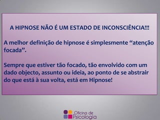 A HIPNOSE NÃO É UM ESTADO DE INCONSCIÊNCIA!!!
A melhor definição de hipnose é simplesmente “atenção
focada”.
Sempre que estiver tão focado, tão envolvido com um
dado objecto, assunto ou ideia, ao ponto de se abstrair
do que está à sua volta, está em Hipnose!
 