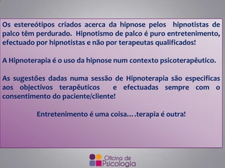 Os estereótipos criados acerca da hipnose pelos hipnotistas de
palco têm perdurado. Hipnotismo de palco é puro entretenimento,
efectuado por hipnotistas e não por terapeutas qualificados!
A Hipnoterapia é o uso da hipnose num contexto psicoterapêutico.
As sugestões dadas numa sessão de Hipnoterapia são especificas
aos objectivos terapêuticos e efectuadas sempre com o
consentimento do paciente/cliente!
Entretenimento é uma coisa….terapia é outra!
 