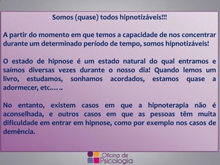 Somos (quase) todos hipnotizáveis!!!
A partir do momento em que temos a capacidade de nos concentrar
durante um determinado período de tempo, somos hipnotizáveis!
O estado de hipnose é um estado natural do qual entramos e
saímos diversas vezes durante o nosso dia! Quando lemos um
livro, estudamos, sonhamos acordados, estamos quase a
adormecer, etc.…..
No entanto, existem casos em que a hipnoterapia não é
aconselhada, e outros casos em que as pessoas têm muita
dificuldade em entrar em hipnose, como por exemplo nos casos de
demência.
 