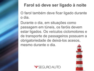 O farol também deve ficar ligado durante
o dia.
Durante o dia, em situações como
passagem em túneis, os faróis devem
estar ligados. Os veículos ciclomotores e
de transporte de passageiros possuem a
obrigatoriedade de deixá-los acesos,
mesmo durante o dia.
Farol só deve ser ligado à noite
 