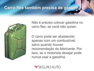 Carro flex também precisa de gasolina
Não é preciso colocar gasolina no
carro flex, se você não quiser.
O carro pode ser abastecido
apenas com um combustível,
salvo quando houver
recomendação do fabricante. Por
isso, se o motorista desejar pode
nunca usar a gasolina.
 