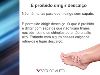 Não há multas para quem dirige sem sapato.
É permitido dirigir descalço. O que é proibido
é dirigir com sapatos que não ficam firmes
nos pés, como os chinelos ou então o salto
alto. Estando com algum desses calçados,
retire-os e fique descalço.
É proibido dirigir descalço
 