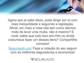 Agora que já sabe disso, pode dirigir por aí com
mais tranquilidade e seguindo a legislação.
Afinal, em meio a crise não tem como darmos
mole de levar uma multa, não é mesmo? E
você, sabia que tudo isso era mito ou ainda
costumava fazer um desses itens? Compartilhe
conosco!
Seguroauto.org: Faça a cotação do seu seguro
com as melhores seguradoras e economize!
 