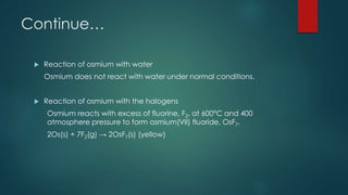 Continue… 
 Reaction of osmium with water 
Osmium does not react with water under normal conditions. 
 Reaction of osmium with the halogens 
Osmium reacts with excess of fluorine, F2, at 600°C and 400 
atmosphere pressure to form osmium(VII) fluoride, OsF7. 
2Os(s) + 7F2(g) → 2OsF7(s) (yellow) 
 