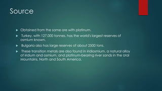 Source 
 Obtained from the same ore with platinum. 
 Turkey, with 127,000 tonnes, has the world's largest reserves of 
osmium known. 
 Bulgaria also has large reserves of about 2500 tons. 
 These transition metals are also found in iridiosmium, a natural alloy 
of iridium and osmium, and platinum-bearing river sands in the Ural 
Mountains, North and South America. 
 