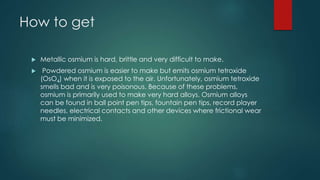How to get 
 Metallic osmium is hard, brittle and very difficult to make. 
 Powdered osmium is easier to make but emits osmium tetroxide 
(OsO4) when it is exposed to the air. Unfortunately, osmium tetroxide 
smells bad and is very poisonous. Because of these problems, 
osmium is primarily used to make very hard alloys. Osmium alloys 
can be found in ball point pen tips, fountain pen tips, record player 
needles, electrical contacts and other devices where frictional wear 
must be minimized. 
 