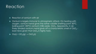 Reaction 
 Reaction of osmium with air 
 Osmium is largely immune to atmospheric attack. On heating with 
oxygen, osmium metal gives the rather volatile (melting point 30°C, 
boiling point 130°C) osmium (VIII) oxide, OsO4. Apparently, in air, 
finely divided osmium metal gives off a characteristic smell of OsO4 - 
bad news given that OsO4 is highly toxic. 
 Os(s) + 2O2(g) → OsO4(s) 
 