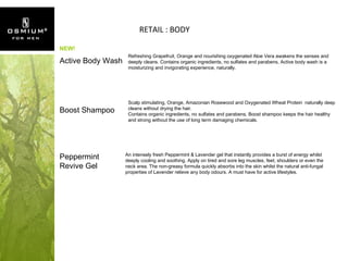 RETAIL : BODY Active Body Wash Refreshing Grapefruit, Orange and nourishing oxygenated Aloe Vera awakens the senses and deeply cleans. Contains organic ingredients, no sulfates and parabens, Active body wash is a moisturizing and invigorating experience, naturally. Boost Shampoo Scalp stimulating, Orange, Amazonian Rosewood and Oxygenated Wheat Protein  naturally deep cleans without drying the hair. Contains organic ingredients, no sulfates and parabens, Boost shampoo keeps the hair healthy and strong without the use of long term damaging chemicals. Peppermint Revive Gel An intensely fresh Peppermint & Lavender gel that instantly provides a burst of energy whilst deeply cooling and soothing. Apply on tired and sore leg muscles, feet, shoulders or even the neck area. The non-greasy formula quickly absorbs into the skin whilst the natural anti-fungal properties of Lavender relieve any body odours. A must have for active lifestyles. NEW! 