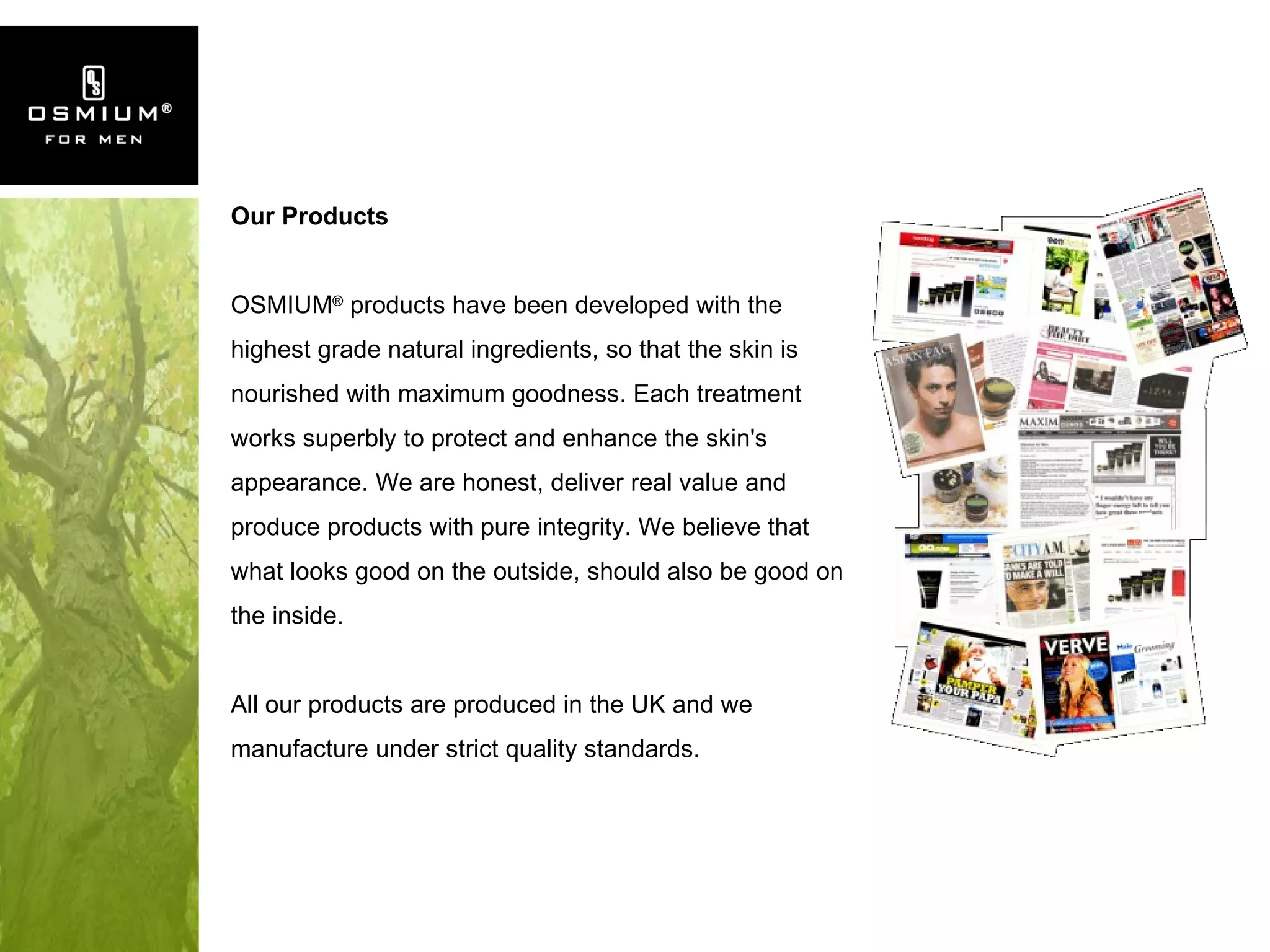 Our Products OSMIUM ®  products have been developed with the highest grade natural ingredients, so that the skin is nourished with maximum goodness. Each treatment works superbly to protect and enhance the skin's appearance. We are honest, deliver real value and produce products with pure integrity. We believe that what looks good on the outside, should also be good on the inside. All our products are produced in the UK and we manufacture under strict quality standards. 