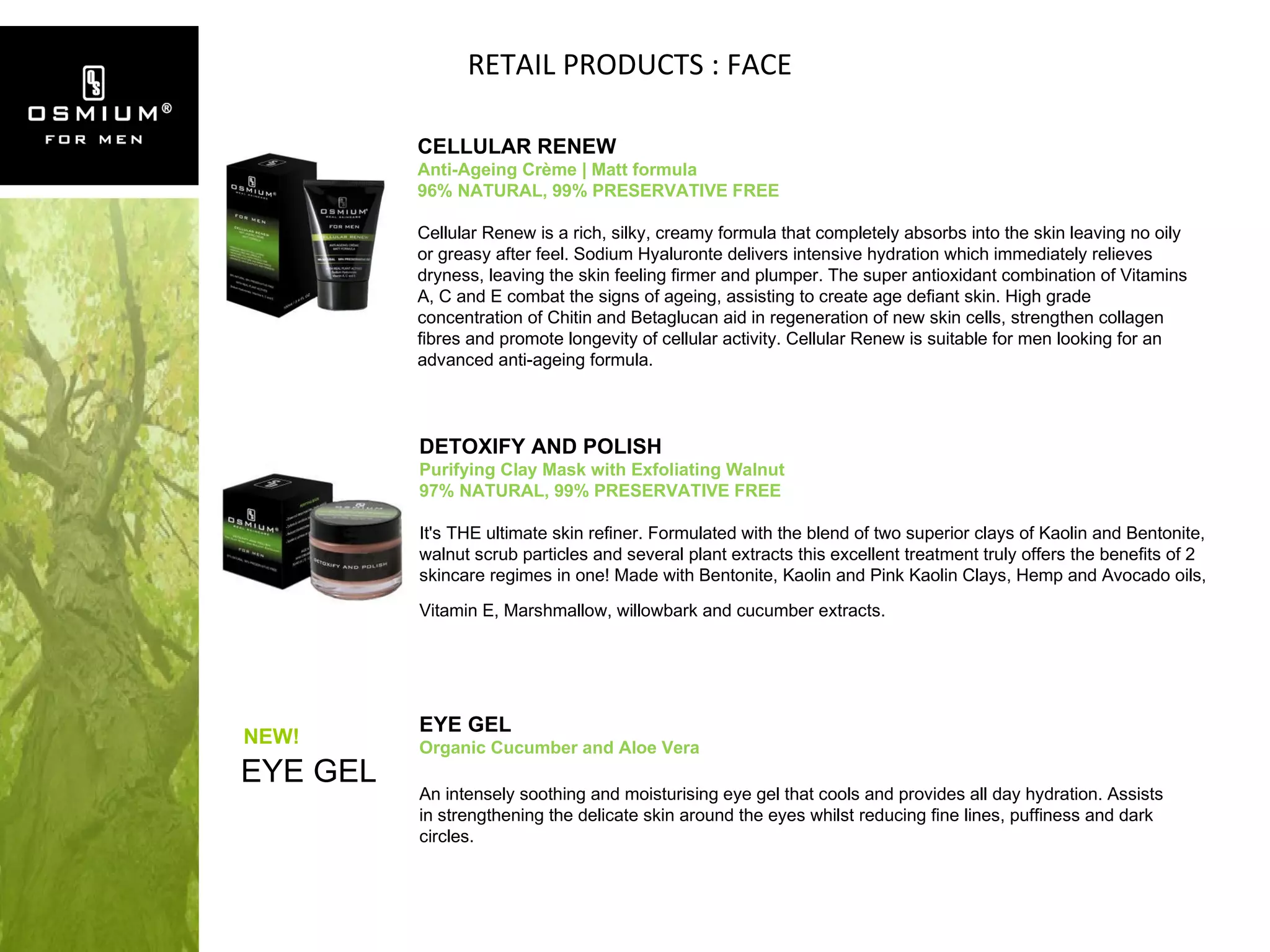 RETAIL PRODUCTS : FACE CELLULAR RENEW Anti-Ageing Crème | Matt formula 96% NATURAL, 99% PRESERVATIVE FREE Cellular Renew is a rich, silky, creamy formula that completely absorbs into the skin leaving no oily or greasy after feel. Sodium Hyaluronte delivers intensive hydration which immediately relieves dryness, leaving the skin feeling firmer and plumper. The super antioxidant combination of Vitamins A, C and E combat the signs of ageing, assisting to create age defiant skin. High grade concentration of Chitin and Betaglucan aid in regeneration of new skin cells, strengthen collagen fibres and promote longevity of cellular activity. Cellular Renew is suitable for men looking for an advanced anti-ageing formula. DETOXIFY AND POLISH Purifying Clay Mask with Exfoliating Walnut 97% NATURAL, 99% PRESERVATIVE FREE It's THE ultimate skin refiner. Formulated with the blend of two superior clays of Kaolin and Bentonite, walnut scrub particles and several plant extracts this excellent treatment truly offers the benefits of 2 skincare regimes in one! Made with Bentonite, Kaolin and Pink Kaolin Clays, Hemp and Avocado oils, Vitamin E, Marshmallow, willowbark and cucumber extracts.   EYE GEL EYE GEL  Organic Cucumber and Aloe Vera An intensely soothing and moisturising eye gel that cools and provides all day hydration. Assists in strengthening the delicate skin around the eyes whilst reducing fine lines, puffiness and dark circles. NEW! 