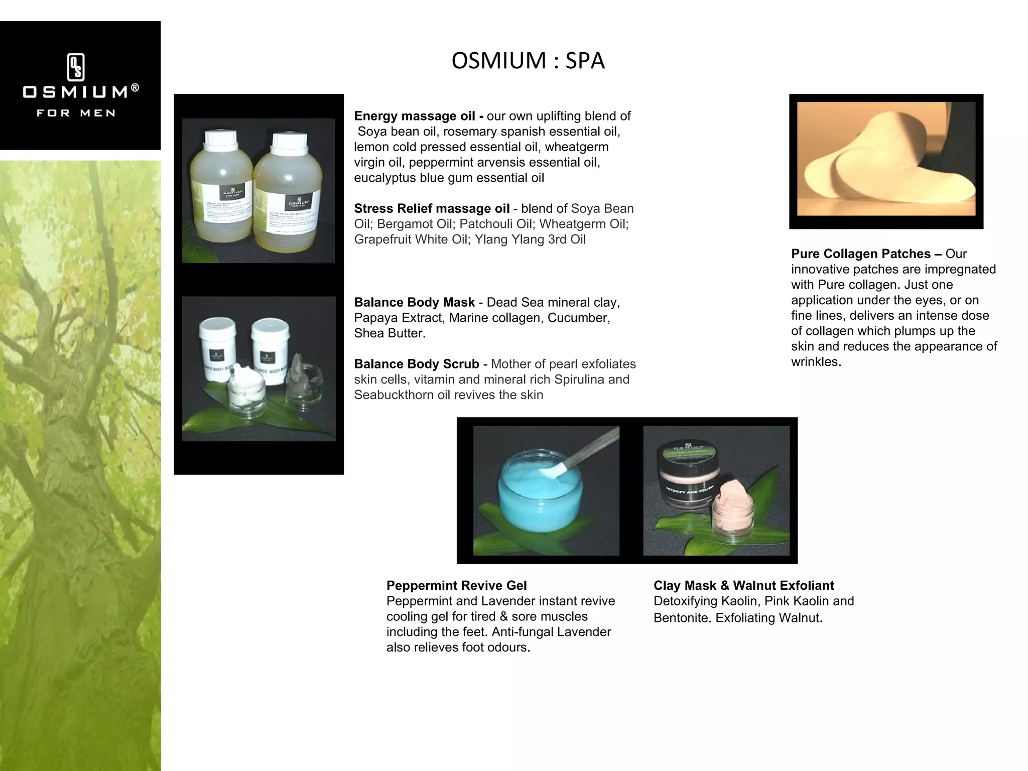 OSMIUM : SPA Balance Body Mask  - Dead Sea mineral clay, Papaya Extract, Marine collagen, Cucumber, Shea Butter. Balance Body Scrub  -  Mother of pearl exfoliates skin cells, vitamin and mineral rich Spirulina and Seabuckthorn oil revives the skin Energy massage oil -  our own  uplifting blend of   Soya bean oil, rosemary spanish essential oil, lemon cold pressed essential oil, wheatgerm virgin oil, peppermint arvensis essential oil, eucalyptus blue gum essential oil Stress Relief massage oil  - blend of  Soya Bean Oil; Bergamot Oil; Patchouli Oil; Wheatgerm Oil; Grapefruit White Oil; Ylang Ylang 3rd Oil  Pure Collagen Patches –  Our innovative patches are impregnated with Pure collagen. Just one application under the eyes, or on fine lines, delivers an intense dose of collagen which plumps up the skin and reduces the appearance of wrinkles. Clay Mask & Walnut Exfoliant Detoxifying Kaolin, Pink Kaolin and Bentonite. Exfoliating Walnut . Peppermint Revive Gel Peppermint and Lavender instant revive cooling gel for tired & sore muscles including the feet. Anti-fungal Lavender also relieves foot odours. 