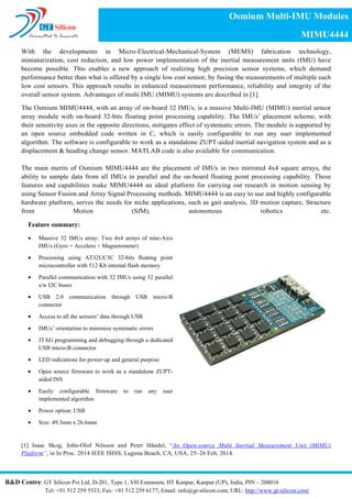 With the developments in Micro-Electrical-Mechanical-System (MEMS) fabrication technology,
miniaturization, cost reduction, and low power implementation of the inertial measurement units (IMU) have
become possible. This enables a new approach of realizing high precision sensor systems, which demand
performance better than what is offered by a single low cost sensor, by fusing the measurements of multiple such
low cost sensors. This approach results in enhanced measurement performance, reliability and integrity of the
overall sensor system. Advantages of multi IMU (MIMU) systems are described in [1].
The Osmium MIMU4444, with an array of on-board 32 IMUs, is a massive Multi-IMU (MIMU) inertial sensor
array module with on-board 32-bits floating point processing capability. The IMUs’ placement scheme, with
their sensitivity axes in the opposite directions, mitigates effect of systematic errors. The module is supported by
an open source embedded code written in C, which is easily configurable to run any user implemented
algorithm. The software is configurable to work as a standalone ZUPT-aided inertial navigation system and as a
displacement & heading change sensor. MATLAB code is also available for communication.
The main merits of Osmium MIMU4444 are the placement of IMUs in two mirrored 4x4 square arrays, the
ability to sample data from all IMUs in parallel and the on-board floating point processing capability. These
features and capabilities make MIMU4444 an ideal platform for carrying out research in motion sensing by
using Sensor Fusion and Array Signal Processing methods. MIMU4444 is an easy to use and highly configurable
hardware platform, serves the needs for niche applications, such as gait analysis, 3D motion capture, Structure
from Motion (SfM), autonomous robotics etc.
[1] Isaac Skog, John-Olof Nilsson and Peter Händel, “An Open-source Multi Inertial Measurement Unit (MIMU)
Platform”, in In Proc. 2014 IEEE ISISS, Laguna Beach, CA, USA, 25–26 Feb, 2014.
Feature summary:
• Massive 32 IMUs array: Two 4x4 arrays of nine-Axis
IMUs (Gyro + Accelero + Magnetometer)
• Processing using AT32UC3C 32-bits floating point
microcontroller with 512 Kb internal flash memory
• Parallel communication with 32 IMUs using 32 parallel
s/w I2C buses
• USB 2.0 communication through USB micro-B
connector
• Access to all the sensors’ data through USB
• IMUs’ orientation to minimize systematic errors
• JTAG programming and debugging through a dedicated
USB micro-B connector
• LED indications for power-up and general purpose
• Open source firmware to work as a standalone ZUPT-
aided INS
• Easily configurable firmware to run any user
implemented algorithm
• Power option: USB
• Size: 49.3mm x 26.6mm
Osmium MIMU4444
A Massive Inertial Sensor Array Module
R&D Centre: GT Silicon Pvt Ltd, D-201, Type 1, VH Extension, IIT Kanpur, Kanpur (UP), India, PIN – 208016, Tel: +91 512 259 5333
Email: info@inertialelements.com; URL: http://www.inertialelements.com/
 