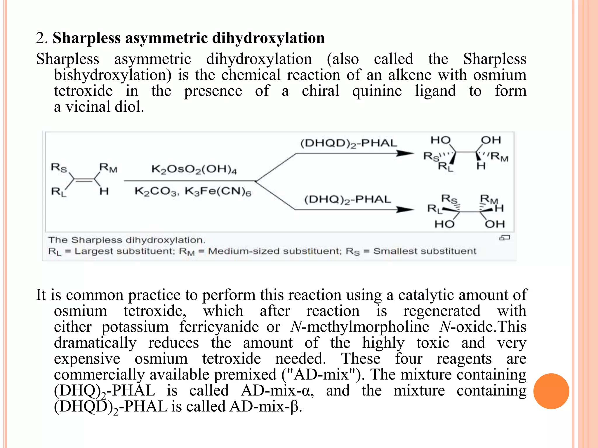 2. Sharpless asymmetric dihydroxylation
Sharpless asymmetric dihydroxylation (also called the Sharpless
bishydroxylation) is the chemical reaction of an alkene with osmium
tetroxide in the presence of a chiral quinine ligand to form
a vicinal diol.
It is common practice to perform this reaction using a catalytic amount of
osmium tetroxide, which after reaction is regenerated with
either potassium ferricyanide or N-methylmorpholine N-oxide.This
dramatically reduces the amount of the highly toxic and very
expensive osmium tetroxide needed. These four reagents are
commercially available premixed ("AD-mix"). The mixture containing
(DHQ)2-PHAL is called AD-mix-α, and the mixture containing
(DHQD)2-PHAL is called AD-mix-β.
 