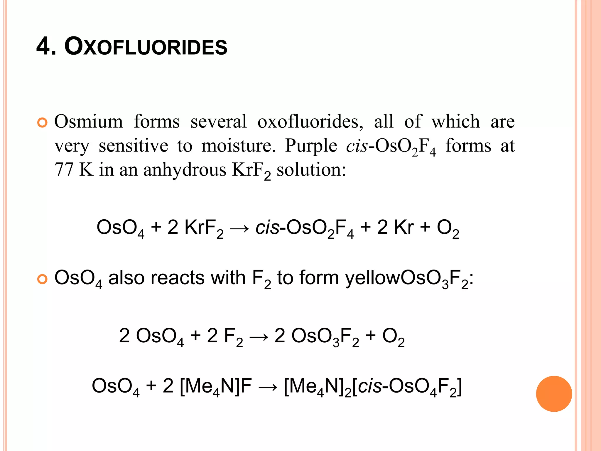4. OXOFLUORIDES
 Osmium forms several oxofluorides, all of which are
very sensitive to moisture. Purple cis-OsO2F4 forms at
77 K in an anhydrous KrF2 solution:
OsO4 + 2 KrF2 → cis-OsO2F4 + 2 Kr + O2
 OsO4 also reacts with F2 to form yellowOsO3F2:
2 OsO4 + 2 F2 → 2 OsO3F2 + O2
OsO4 + 2 [Me4N]F → [Me4N]2[cis-OsO4F2]
 