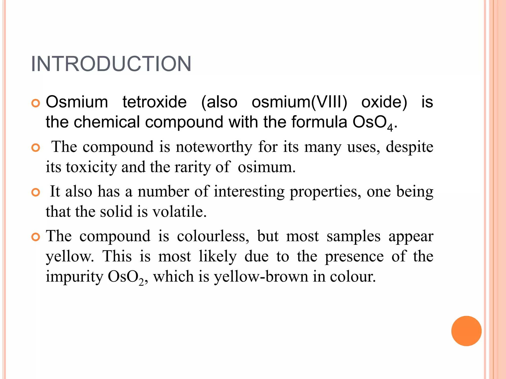 INTRODUCTION
 Osmium tetroxide (also osmium(VIII) oxide) is
the chemical compound with the formula OsO4.
 The compound is noteworthy for its many uses, despite
its toxicity and the rarity of osimum.
 It also has a number of interesting properties, one being
that the solid is volatile.
 The compound is colourless, but most samples appear
yellow. This is most likely due to the presence of the
impurity OsO2, which is yellow-brown in colour.
 