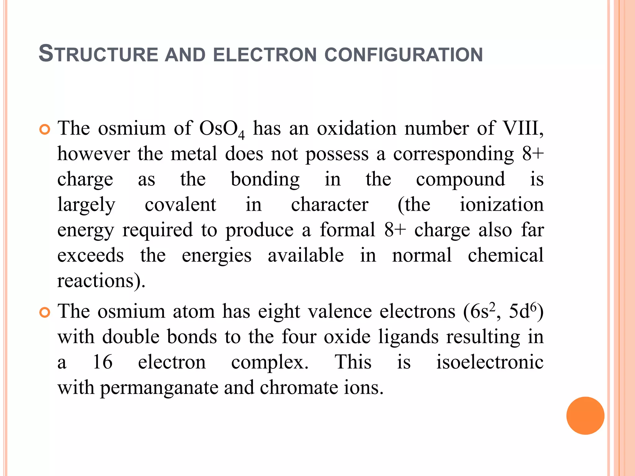 STRUCTURE AND ELECTRON CONFIGURATION
 The osmium of OsO4 has an oxidation number of VIII,
however the metal does not possess a corresponding 8+
charge as the bonding in the compound is
largely covalent in character (the ionization
energy required to produce a formal 8+ charge also far
exceeds the energies available in normal chemical
reactions).
 The osmium atom has eight valence electrons (6s2, 5d6)
with double bonds to the four oxide ligands resulting in
a 16 electron complex. This is isoelectronic
with permanganate and chromate ions.
 