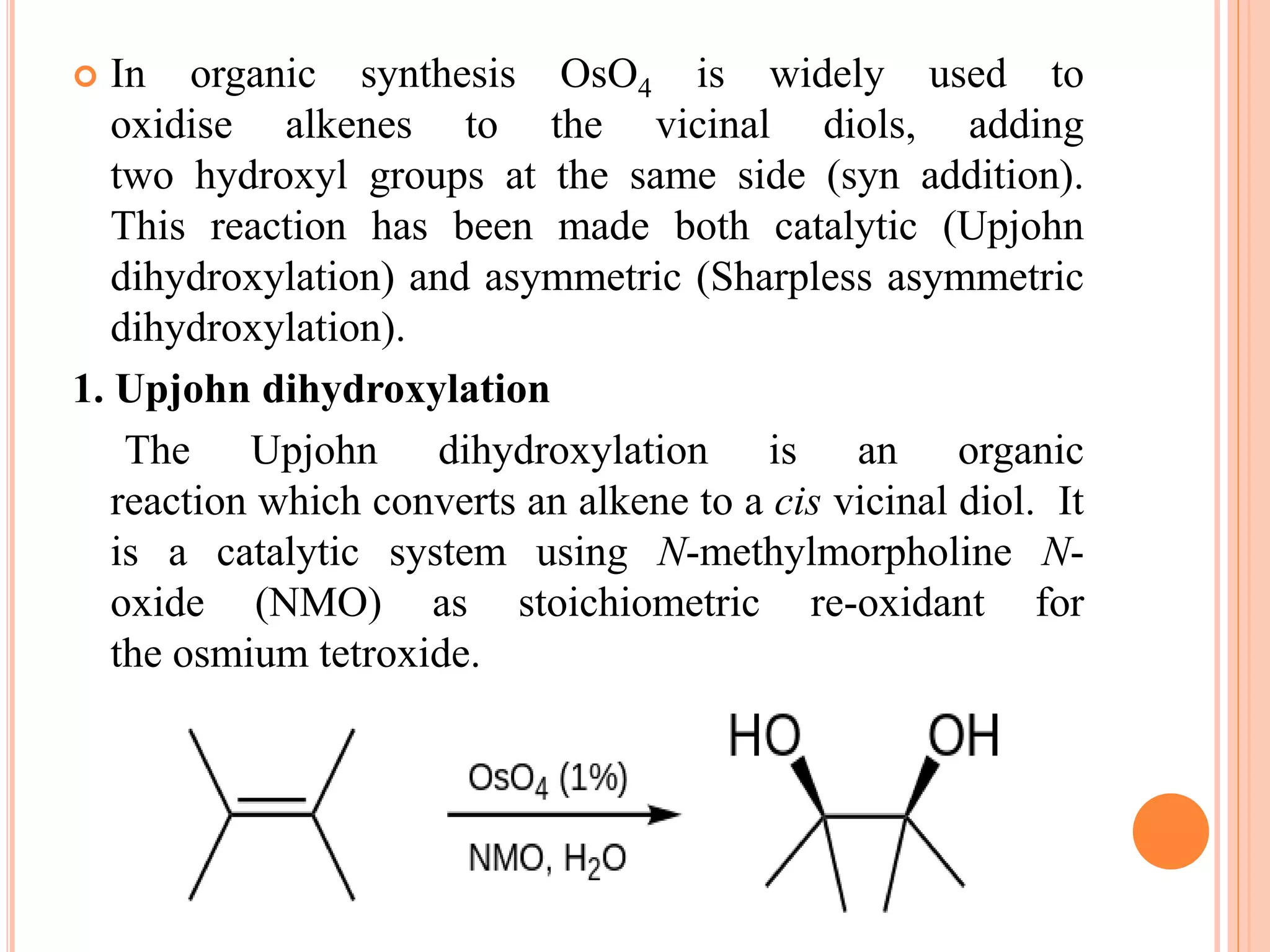  In organic synthesis OsO4 is widely used to
oxidise alkenes to the vicinal diols, adding
two hydroxyl groups at the same side (syn addition).
This reaction has been made both catalytic (Upjohn
dihydroxylation) and asymmetric (Sharpless asymmetric
dihydroxylation).
1. Upjohn dihydroxylation
The Upjohn dihydroxylation is an organic
reaction which converts an alkene to a cis vicinal diol. It
is a catalytic system using N-methylmorpholine N-
oxide (NMO) as stoichiometric re-oxidant for
the osmium tetroxide.
 