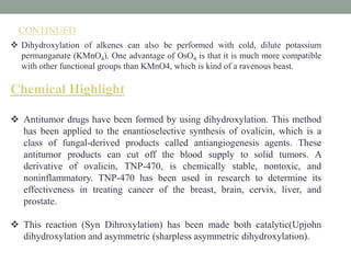  Dihydroxylation of alkenes can also be performed with cold, dilute potassium
permanganate (KMnO4). One advantage of OsO4 is that it is much more compatible
with other functional groups than KMnO4, which is kind of a ravenous beast.
Chemical Highlight
 Antitumor drugs have been formed by using dihydroxylation. This method
has been applied to the enantioselective synthesis of ovalicin, which is a
class of fungal-derived products called antiangiogenesis agents. These
antitumor products can cut off the blood supply to solid tumors. A
derivative of ovalicin, TNP-470, is chemically stable, nontoxic, and
noninflammatory. TNP-470 has been used in research to determine its
effectiveness in treating cancer of the breast, brain, cervix, liver, and
prostate.
 This reaction (Syn Dihroxylation) has been made both catalytic(Upjohn
dihydroxylation and asymmetric (sharpless asymmetric dihydroxylation).
CONTINUED
 