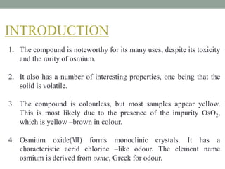 INTRODUCTION
1. The compound is noteworthy for its many uses, despite its toxicity
and the rarity of osmium.
2. It also has a number of interesting properties, one being that the
solid is volatile.
3. The compound is colourless, but most samples appear yellow.
This is most likely due to the presence of the impurity OsO2,
which is yellow –brown in colour.
4. Osmium oxide(Ⅷ) forms monoclinic crystals. It has a
characteristic acrid chlorine –like odour. The element name
osmium is derived from osme, Greek for odour.
 