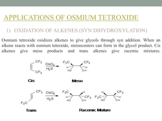 APPLICATIONS OF OSMIUM TETROXIDE
1) OXIDATION OF ALKENES (SYN DIHYDROXYLATION)
Osmium tetroxide oxidizes alkenes to give glycols through syn addition. When an
alkene reacts with osmium tetroxide, stereocenters can form in the glycol product. Cis
alkenes give meso products and trans alkenes give racemic mixtures.
 