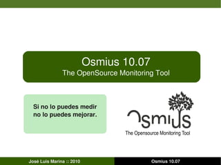 Osmius 10.07
               The OpenSource Monitoring Tool



  Si no lo puedes medir
  no lo puedes mejorar.




José Luis Marina :: 2010                  Osmius 10.07
 