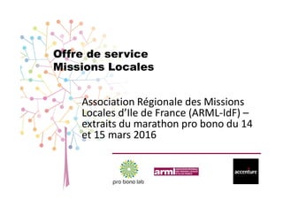 Offre de service
Missions Locales
Association Régionale des Missions
Locales d’Ile de France (ARML-IdF) –
extraits du marathon pro bono du 14
et 15 mars 2016
 