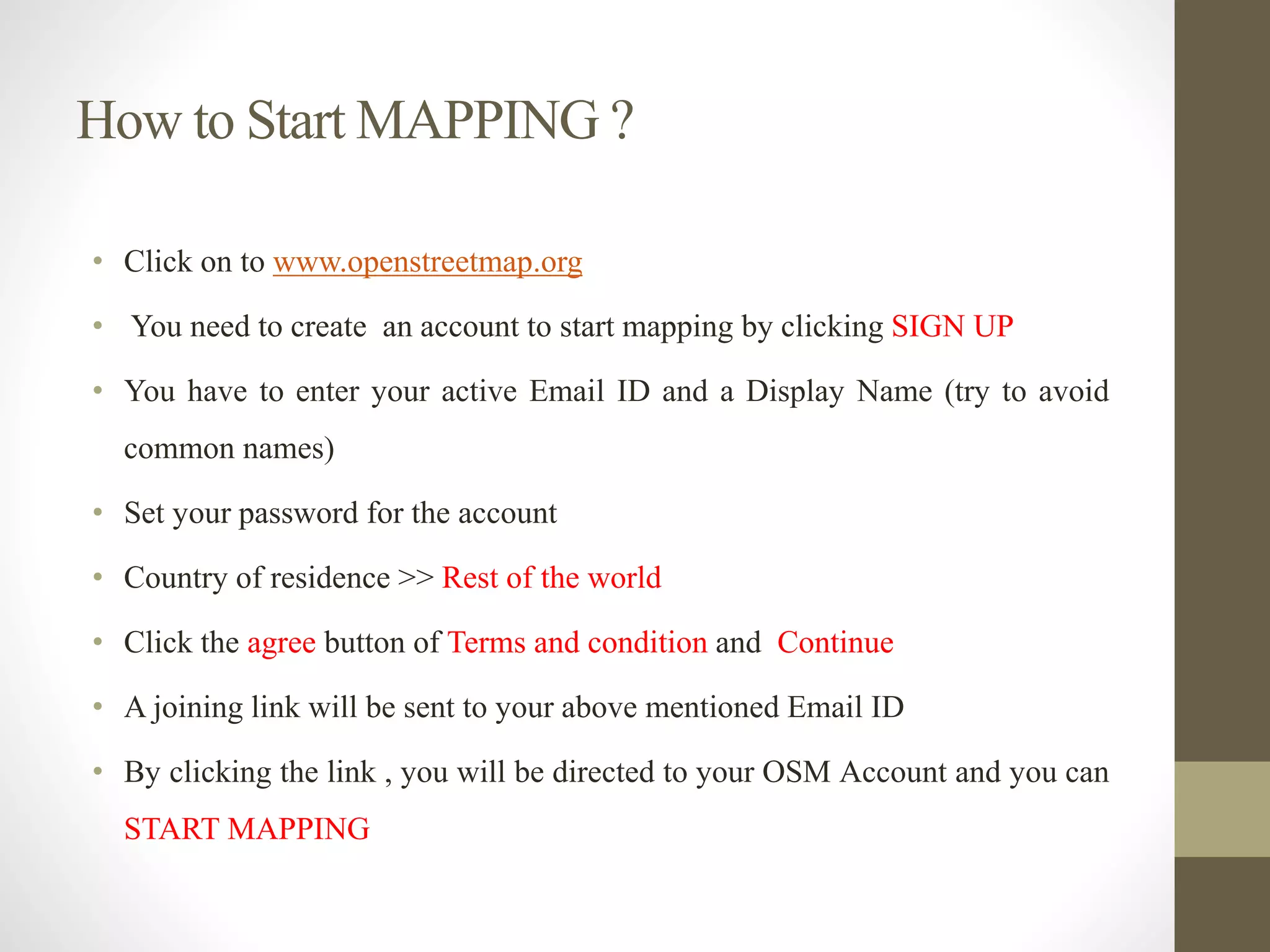 How to Start MAPPING ?
• Click on to www.openstreetmap.org
• You need to create an account to start mapping by clicking SIGN UP
• You have to enter your active Email ID and a Display Name (try to avoid
common names)
• Set your password for the account
• Country of residence >> Rest of the world
• Click the agree button of Terms and condition and Continue
• A joining link will be sent to your above mentioned Email ID
• By clicking the link , you will be directed to your OSM Account and you can
START MAPPING
 